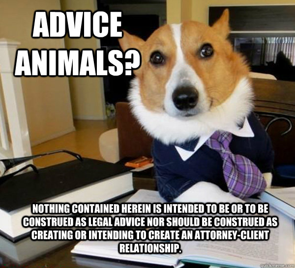 Advice animals? NOTHING CONTAINED HEREIN IS INTENDED TO BE OR TO BE CONSTRUED AS LEGAL ADVICE nor should be construed as creating or intending to create an attorney-client relationship.  Lawyer Dog