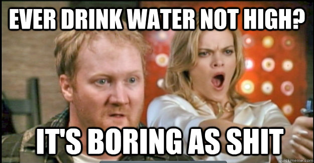 EVER DRINK WATER NOT HIGH?  it's boring as shit  