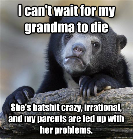 I can't wait for my grandma to die She's batshit crazy, irrational, and my parents are fed up with her problems.  Confession Bear