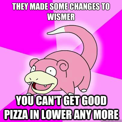 They made some changes to wismer you can't get good pizza in lower any more  Slowpoke