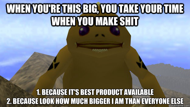 When you're this big, you take your time when you make shit 1. because it's best product available 
2. Because look how much bigger I am than everyone else  Big Goron