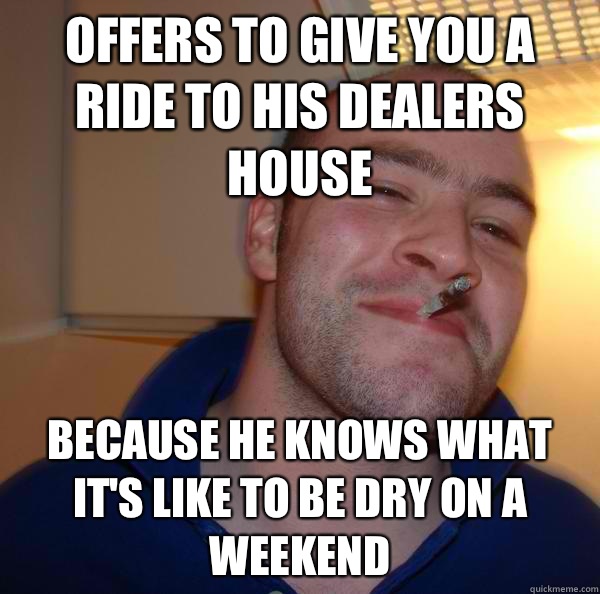 Offers to give you a ride to his dealers house  Because he knows what it's like to be dry on a weekend  - Offers to give you a ride to his dealers house  Because he knows what it's like to be dry on a weekend   Misc