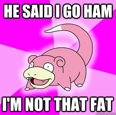 he said i go ham i'm not that fat  Slowpoke