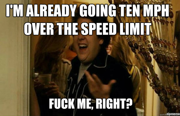 I'm already going ten mph over the speed limit FUCK ME, RIGHT?  fuck me right