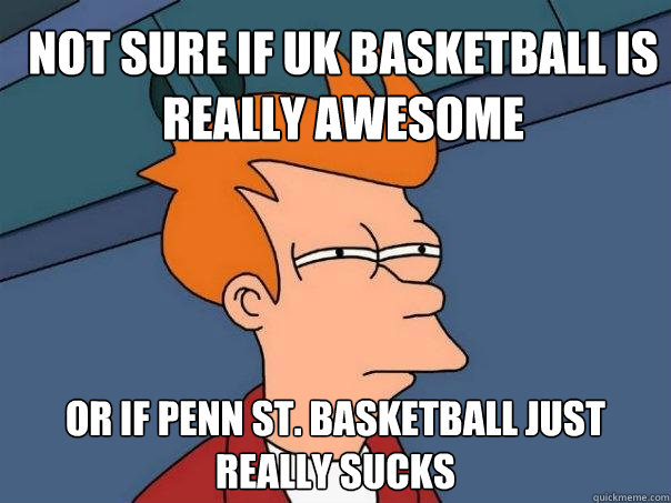 Not sure if UK basketball is really awesome Or if Penn St. basketball just really sucks  Futurama Fry