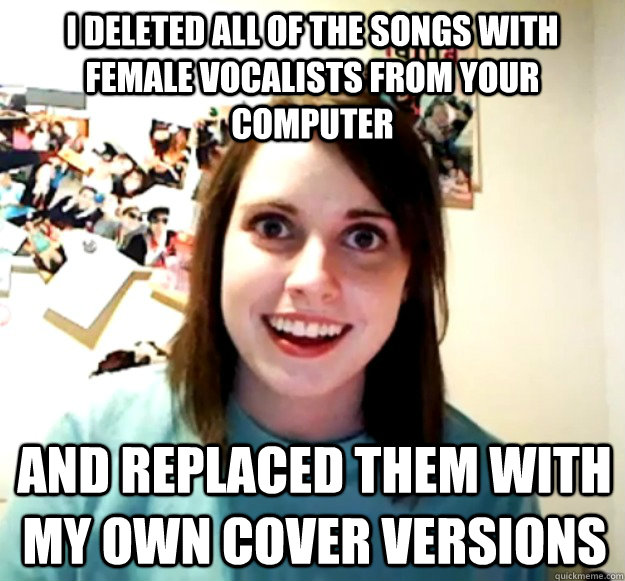 i deleted all of the songs with female vocalists from your computer  and replaced them with my own cover versions  Overly Attached Girlfriend