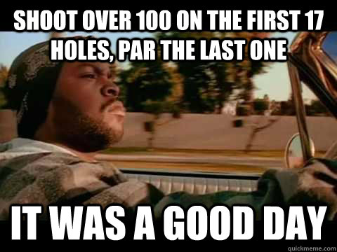 Shoot over 100 on the first 17 holes, Par the last one it was a good day  Ice Cube