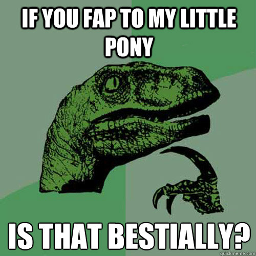 If you fap to my little pony is that bestially?  Philosoraptor