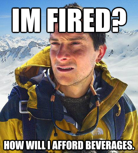 Im fired? How will I afford beverages.  Bear Grylls