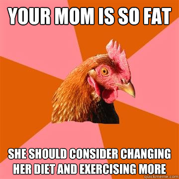 Your mom is so fat She should consider changing her diet and exercising more  Anti-Joke Chicken