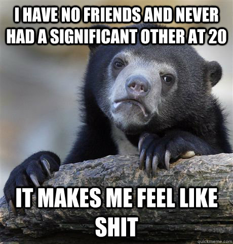 I have no friends and never had a significant other at 20 It makes me feel like shit  Confession Bear