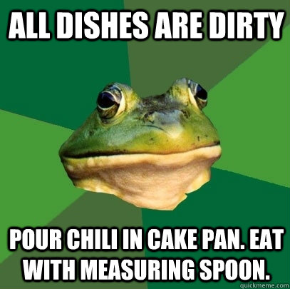 All dishes are dirty Pour chili in cake pan. Eat with measuring spoon.  Foul Bachelor Frog