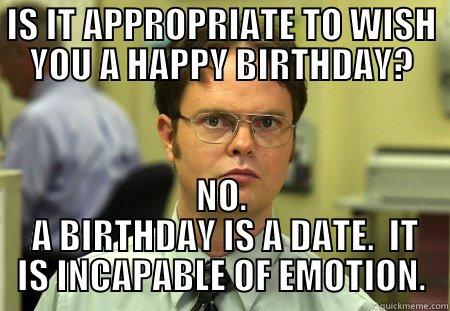 Is it appropriate to wish you a happy birthday. - IS IT APPROPRIATE TO WISH YOU A HAPPY BIRTHDAY? NO.  A BIRTHDAY IS A DATE.  IT IS INCAPABLE OF EMOTION. Schrute