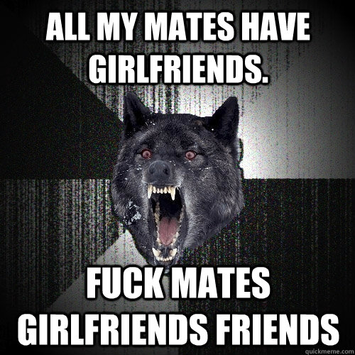 All my mates have girlfriends. fuck mates girlfriends friends   Insanity Wolf