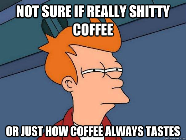 Not sure if really shitty coffee or just how coffee always tastes  Futurama Fry