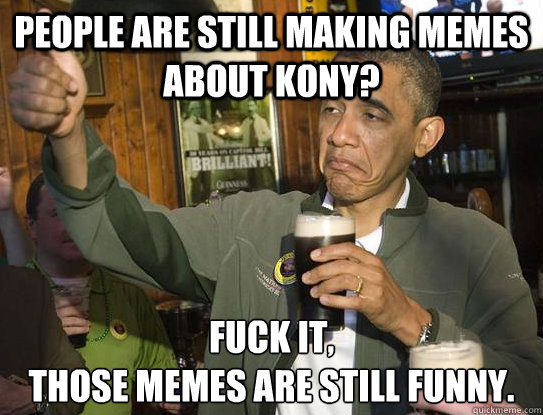 people are still making memes about kony?  Fuck it,
those memes are still funny.   Upvoting Obama