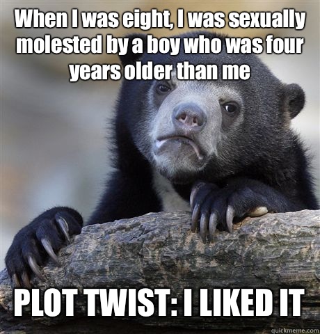 When I was eight, I was sexually molested by a boy who was four years older than me PLOT TWIST: I LIKED IT - When I was eight, I was sexually molested by a boy who was four years older than me PLOT TWIST: I LIKED IT  Confession Bear