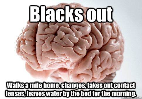 Blacks out Walks a mile home, changes, takes out contact lenses, leaves water by the bed for the morning.   Scumbag Brain