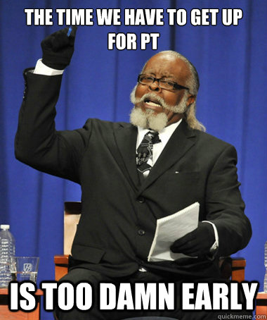 The time we have to get up for pt is too damn early  The Rent Is Too Damn High