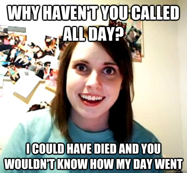 Why haven't you called all day? I could have died and you wouldn't know how my day went - Why haven't you called all day? I could have died and you wouldn't know how my day went  Overly Attached Girlfriend