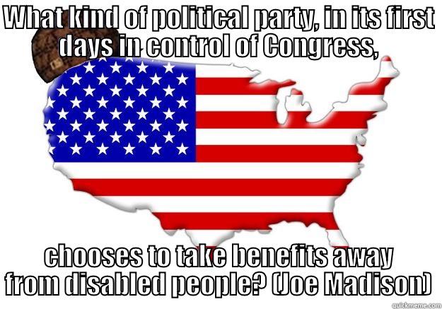 WHAT KIND OF POLITICAL PARTY, IN ITS FIRST DAYS IN CONTROL OF CONGRESS, CHOOSES TO TAKE BENEFITS AWAY FROM DISABLED PEOPLE? (JOE MADISON) Scumbag america