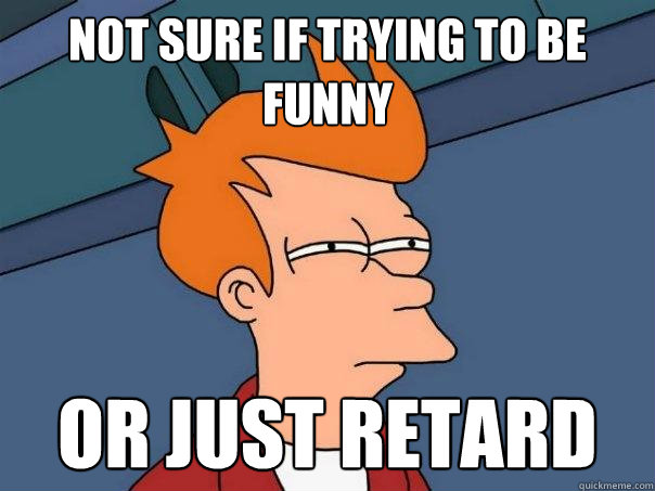 Not sure if trying to be funny or just retard  Futurama Fry