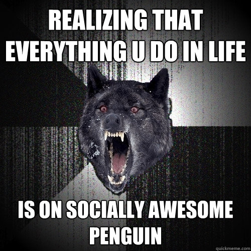 Realizing that everything u do in life is on socially awesome penguin   Insanity Wolf