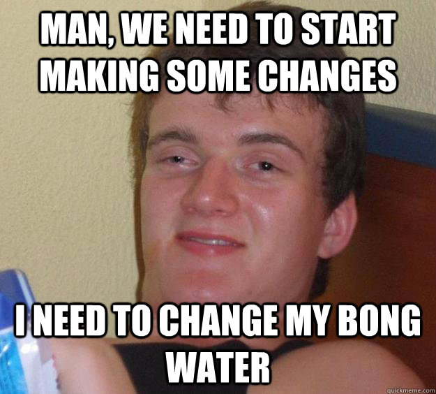 Man, we need to start making some changes I need to change my bong water  10 Guy