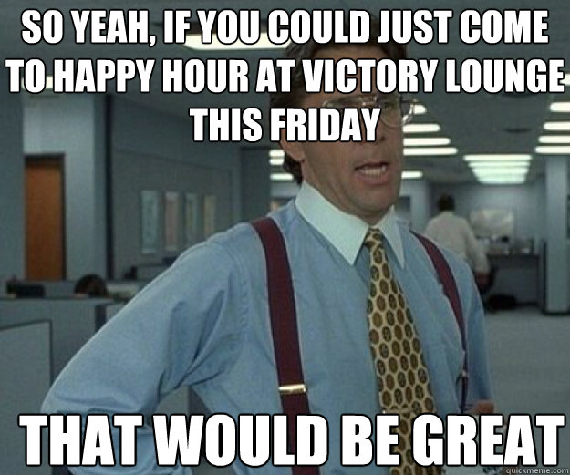 So yeah, if you could just come to happy hour at Victory Lounge this Friday THAT WOULD BE GREAT  that would be great