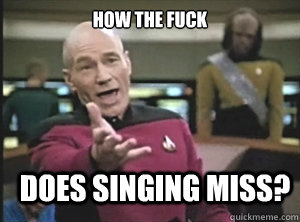 how the fuck does singing miss?  Annoyed Picard