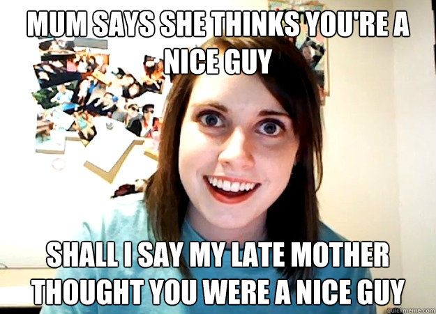 Mum says she thinks you're a nice guy Shall i say My late mother thought you were a nice guy  Overly Attached Girlfriend