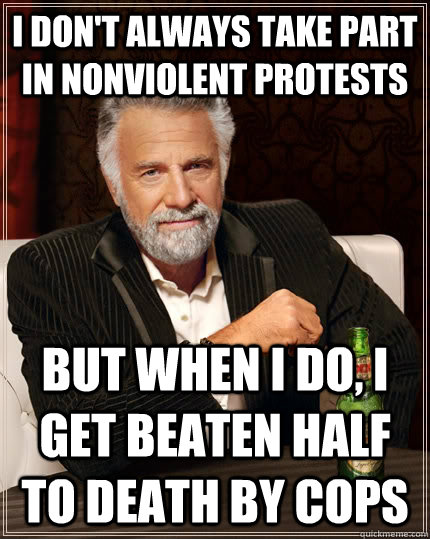 i don't always take part in nonviolent protests but when I do, I get beaten half to death by cops  The Most Interesting Man In The World