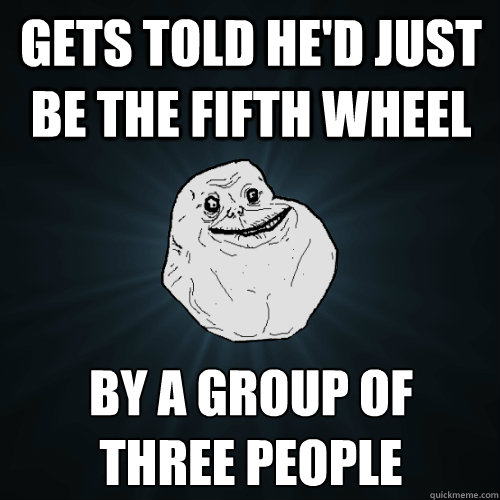 gets told he'd just be the fifth wheel by a group of
three people - gets told he'd just be the fifth wheel by a group of
three people  Forever Alone