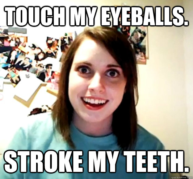 Touch my eyeballs. Stroke my teeth.  Overly Attached Girlfriend