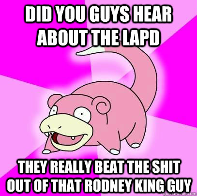 did you guys hear about the lapd they really beat the shit out of that rodney king guy  Slowpoke