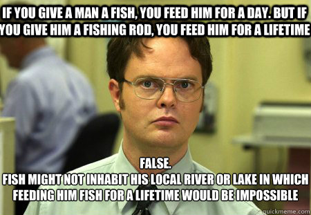 If you give a man a fish, you feed him for a day. But if you give him a fishing rod, you feed him for a lifetime False.
fish might not inhabit his local river or lake in which feeding him fish for a lifetime would be impossible   Schrute