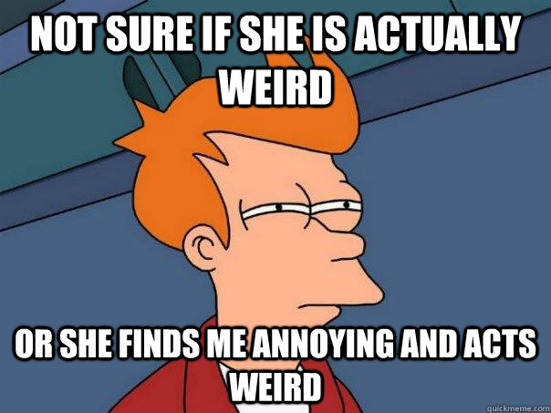 Not sure if she is actually weird  or she finds me annoying and acts weird  Futurama Fry