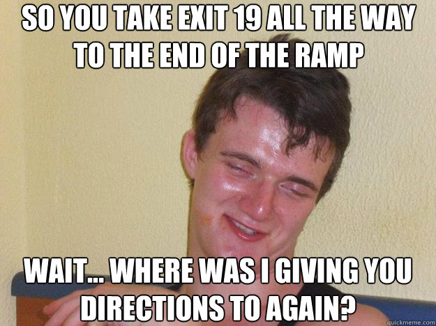 So you take exit 19 all the way to the end of the ramp wait... where was I giving you directions to again? - So you take exit 19 all the way to the end of the ramp wait... where was I giving you directions to again?  Misc