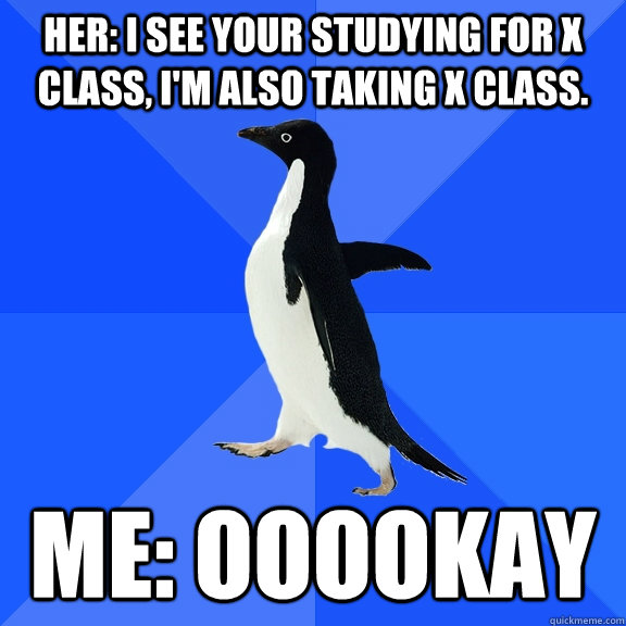 her: I see your studying for X class, I'm also taking X class. Me: ooookay  - her: I see your studying for X class, I'm also taking X class. Me: ooookay   Socially Awkward Penguin