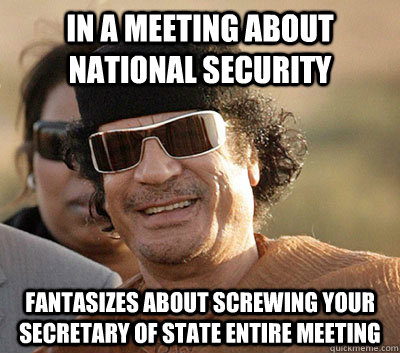 In a meeting about national security Fantasizes about screwing your secretary of state entire meeting   Scumbag Gaddafi