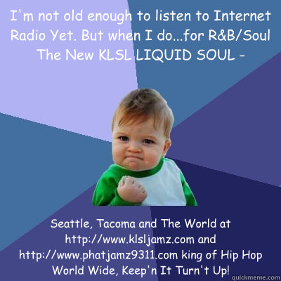 I'm not old enough to listen to Internet Radio Yet. But when I do...for R&B/Soul The New KLSL LIQUID SOUL - Seattle, Tacoma and The World at  http://www.klsljamz.com and http://www.phatjamz9311.com king of Hip Hop World Wide, Keep'n It Turn't Up!
  Success Kid