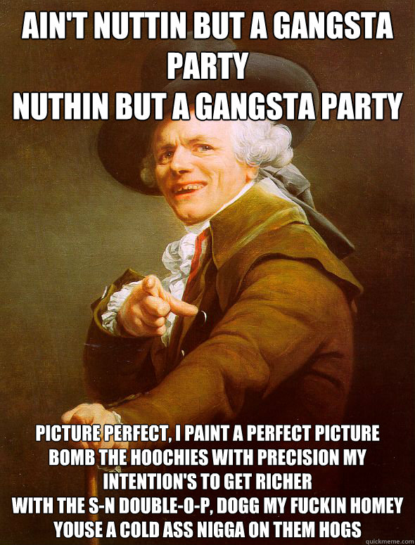 Ain't nuttin but a gangsta party
Nuthin but a gangsta party Picture perfect, I paint a perfect picture
Bomb the hoochies with precision my intention's to get richer
With the S-N double-O-P, Dogg my fuckin homey
Youse a cold ass nigga on them hogs  Joseph Ducreux