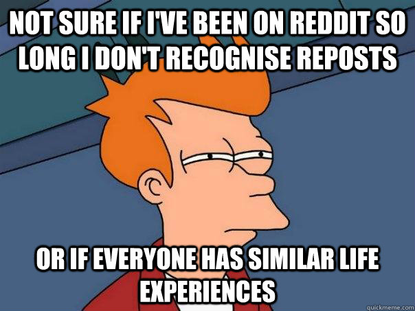 Not sure if I've been on Reddit so long I don't recognise reposts  Or if everyone has similar life experiences  Futurama Fry