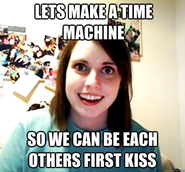 Lets make a time machine So we can be each others first kiss - Lets make a time machine So we can be each others first kiss  Overly Attached Girlfriend