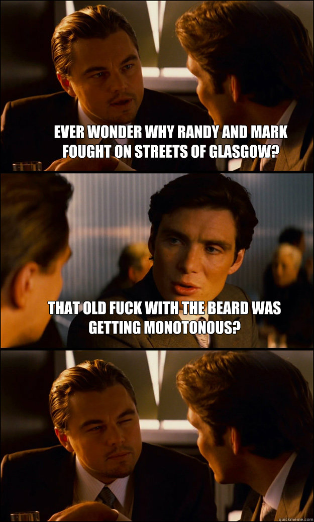 Ever wonder why Randy and Mark fought on streets of Glasgow? That old fuck with the beard was Getting MONOTONOUS?   Inception