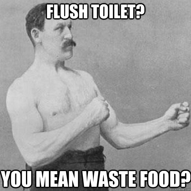 flush toilet? you mean waste food?  overly manly man