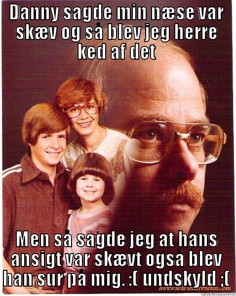 DANNY SAGDE MIN NÆSE VAR SKÆV OG SÅ BLEV JEG HERRE KED AF DET MEN SÅ SAGDE JEG AT HANS ANSIGT VAR SKÆVT OGSÅ BLEV HAN SUR PÅ MIG. :( UNDSKYLD ;( Vengeance Dad