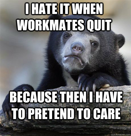 I hate it when workmates quit because then I have to pretend to care - I hate it when workmates quit because then I have to pretend to care  Misc