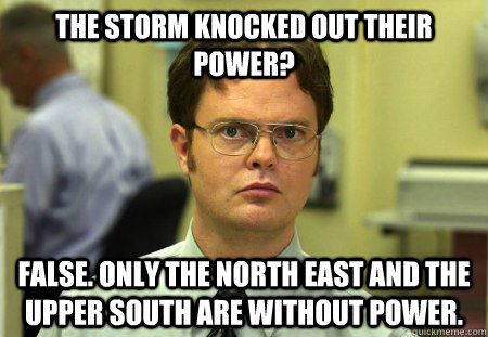 The storm knocked out their power? False. Only the north east and the upper south are without power. - The storm knocked out their power? False. Only the north east and the upper south are without power.  dwight shrute