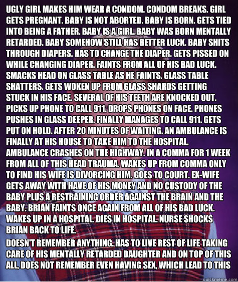 Ugly Girl makes him wear a condom. Condom breaks. Girl gets pregnant. Baby is not Aborted. Baby is born. Gets tied into being a father. Baby is a girl. baby was born mentally retarded. Baby somehow still has better luck. Baby shits through diapers. Has to  Bad Luck Brian